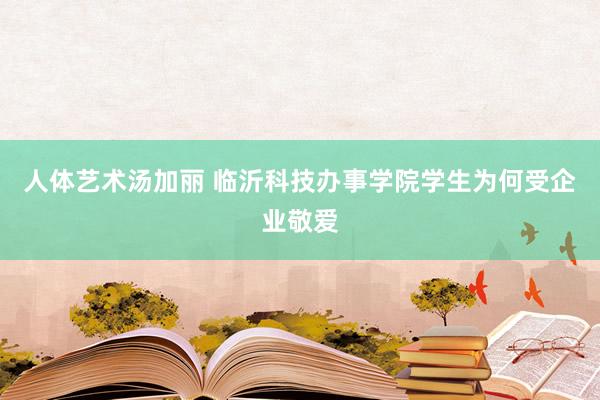 人体艺术汤加丽 临沂科技办事学院学生为何受企业敬爱