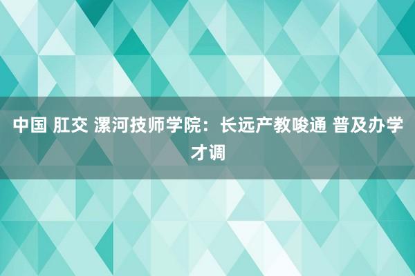 中国 肛交 漯河技师学院：长远产教唆通 普及办学才调