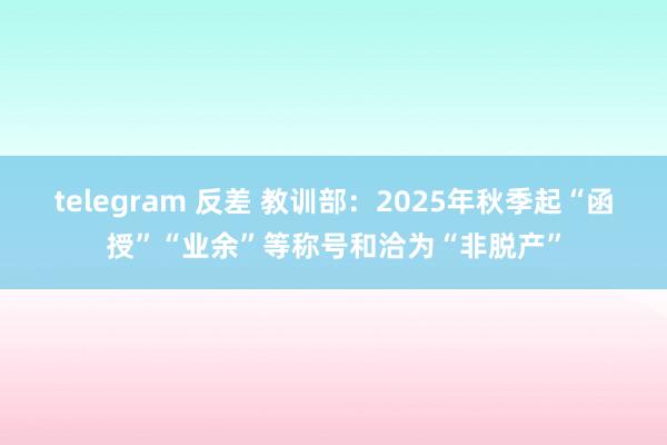 telegram 反差 教训部：2025年秋季起“函授”“业余”等称号和洽为“非脱产”