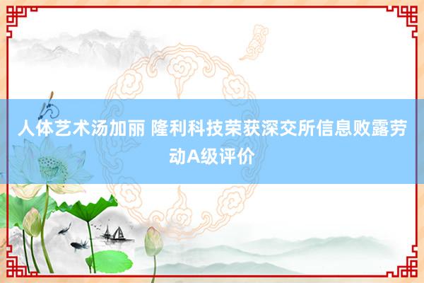 人体艺术汤加丽 隆利科技荣获深交所信息败露劳动A级评价