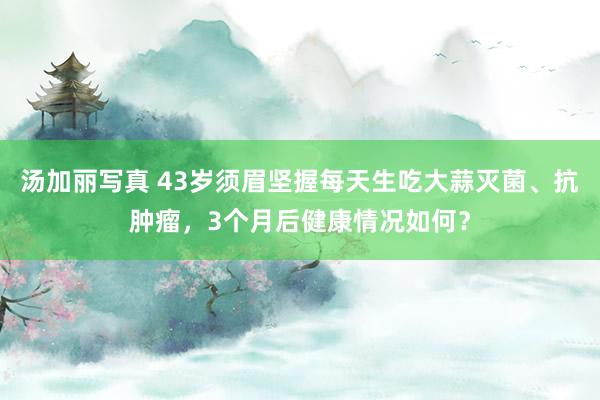 汤加丽写真 43岁须眉坚握每天生吃大蒜灭菌、抗肿瘤，3个月后健康情况如何？