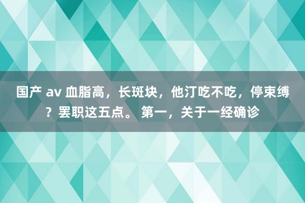 国产 av 血脂高，长斑块，他汀吃不吃，停束缚？罢职这五点。 第一，关于一经确诊