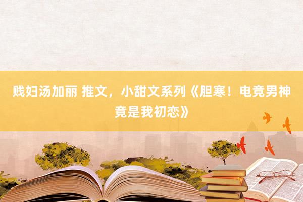 贱妇汤加丽 推文，小甜文系列《胆寒！电竞男神竟是我初恋》