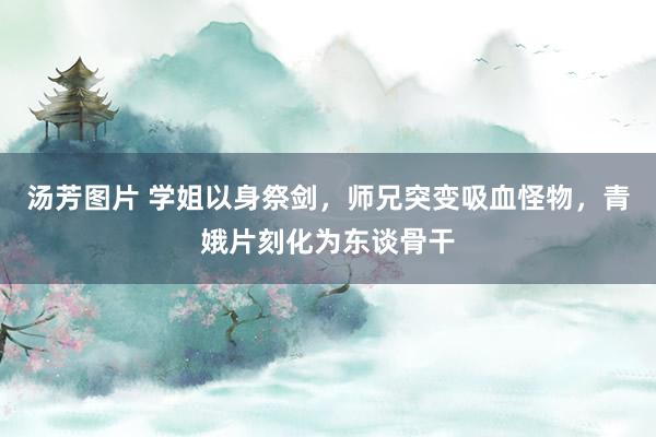 汤芳图片 学姐以身祭剑，师兄突变吸血怪物，青娥片刻化为东谈骨干