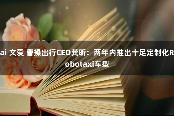 ai 文爱 曹操出行CEO龚昕：两年内推出十足定制化Robotaxi车型