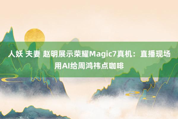 人妖 夫妻 赵明展示荣耀Magic7真机：直播现场用AI给周鸿祎点咖啡