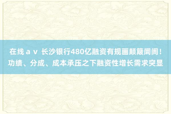 在线ａｖ 长沙银行480亿融资有规画颠簸阛阓！功绩、分成、成本承压之下融资性增长需求突显