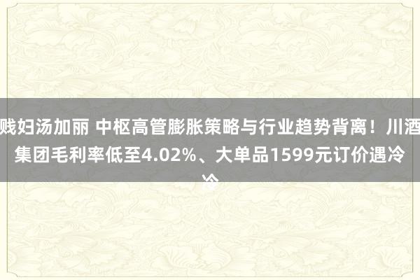 贱妇汤加丽 中枢高管膨胀策略与行业趋势背离！川酒集团毛利率低至4.02%、大单品1599元订价遇冷