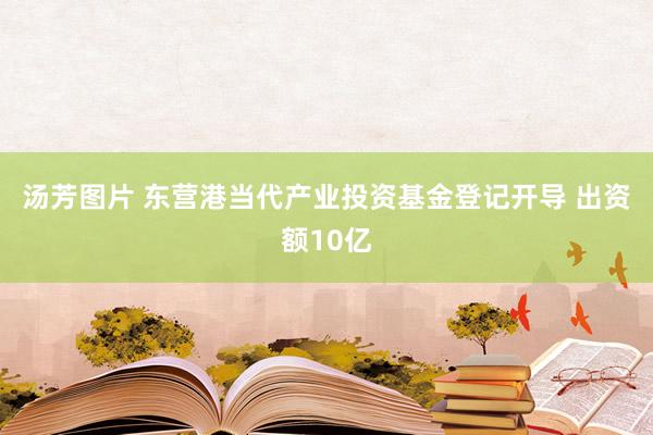 汤芳图片 东营港当代产业投资基金登记开导 出资额10亿