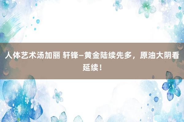 人体艺术汤加丽 轩锋—黄金陆续先多，原油大阴看延续！