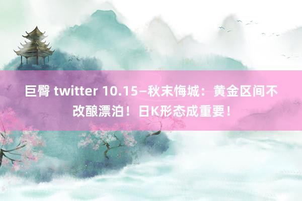 巨臀 twitter 10.15—秋末悔城：黄金区间不改酿漂泊！日K形态成重要！