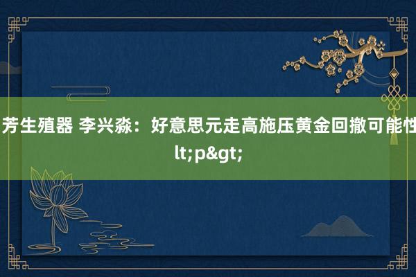 汤芳生殖器 李兴淼：好意思元走高施压黄金回撤可能性<p>