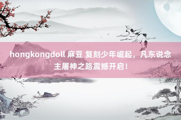 hongkongdoll 麻豆 复刻少年崛起，凡东说念主屠神之路震撼开启！