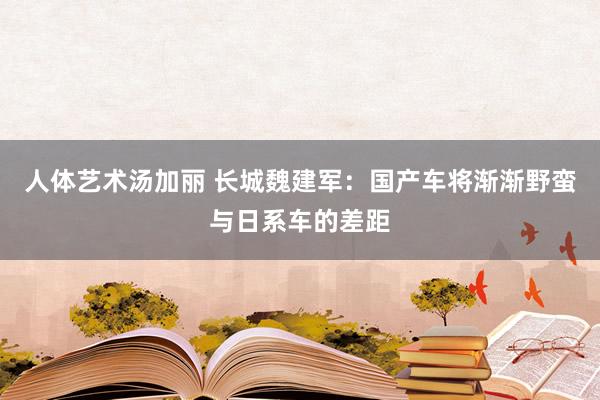 人体艺术汤加丽 长城魏建军：国产车将渐渐野蛮与日系车的差距