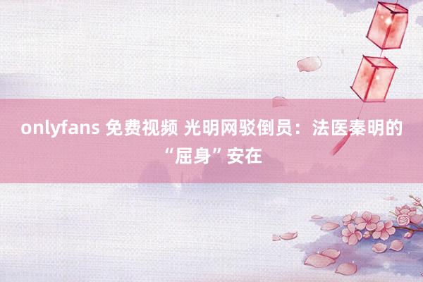 onlyfans 免费视频 光明网驳倒员：法医秦明的“屈身”安在