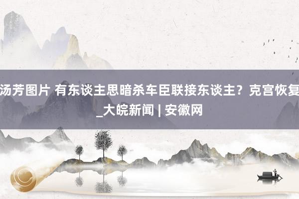 汤芳图片 有东谈主思暗杀车臣联接东谈主？克宫恢复_大皖新闻 | 安徽网