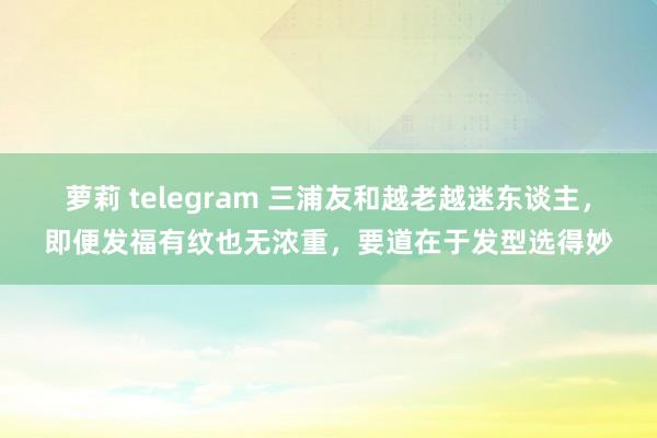 萝莉 telegram 三浦友和越老越迷东谈主，即便发福有纹也无浓重，要道在于发型选得妙