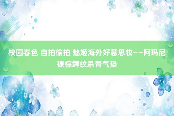 校园春色 自拍偷拍 魅姬海外好意思妆——阿玛尼裸棕鳄纹杀青气垫