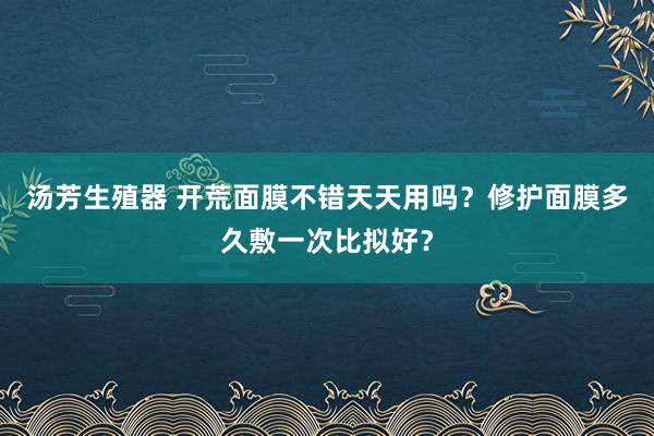 汤芳生殖器 开荒面膜不错天天用吗？修护面膜多久敷一次比拟好？