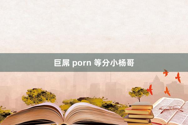 巨屌 porn 等分小杨哥