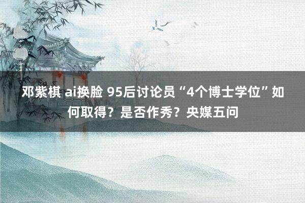 邓紫棋 ai换脸 95后讨论员“4个博士学位”如何取得？是否作秀？央媒五问