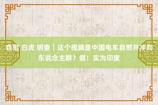 自慰 白虎 明查｜这个视频是中国电车自燃并冲向东说念主群？假！实为印度