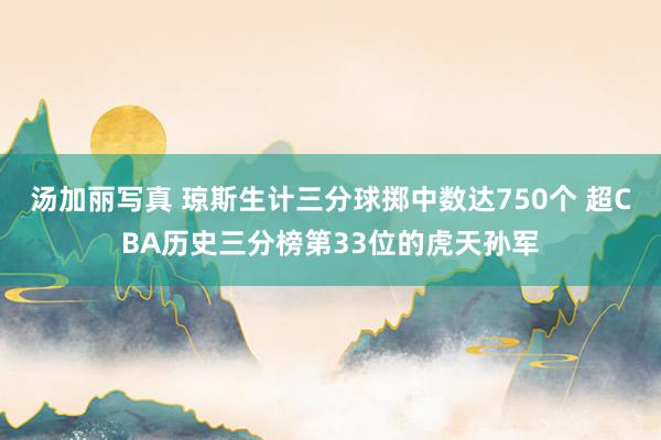 汤加丽写真 琼斯生计三分球掷中数达750个 超CBA历史三分榜第33位的虎天孙军