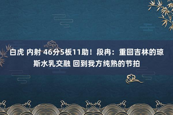 白虎 内射 46分5板11助！段冉：重回吉林的琼斯水乳交融 回到我方纯熟的节拍