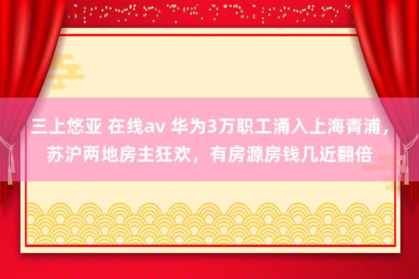 三上悠亚 在线av 华为3万职工涌入上海青浦，苏沪两地房主狂欢，有房源房钱几近翻倍