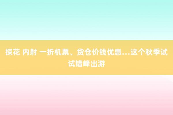 探花 内射 一折机票、货仓价钱优惠…这个秋季试试错峰出游