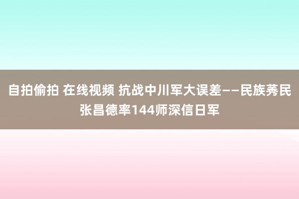 自拍偷拍 在线视频 抗战中川军大误差——民族莠民张昌德率144师深信日军