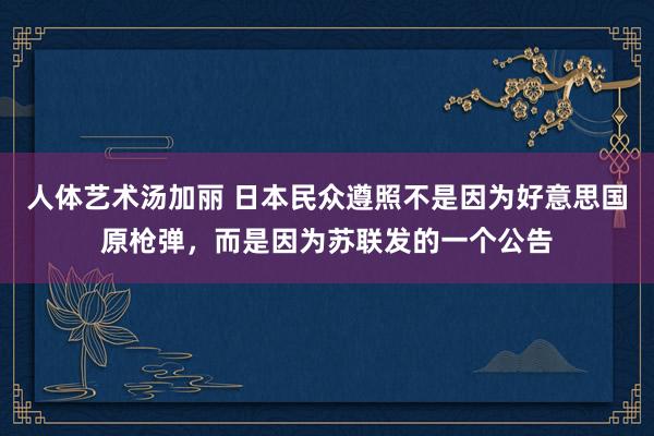 人体艺术汤加丽 日本民众遵照不是因为好意思国原枪弹，而是因为苏联发的一个公告