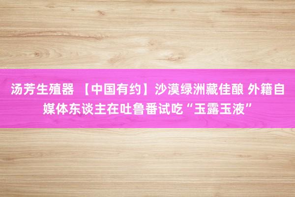 汤芳生殖器 【中国有约】沙漠绿洲藏佳酿 外籍自媒体东谈主在吐鲁番试吃“玉露玉液”