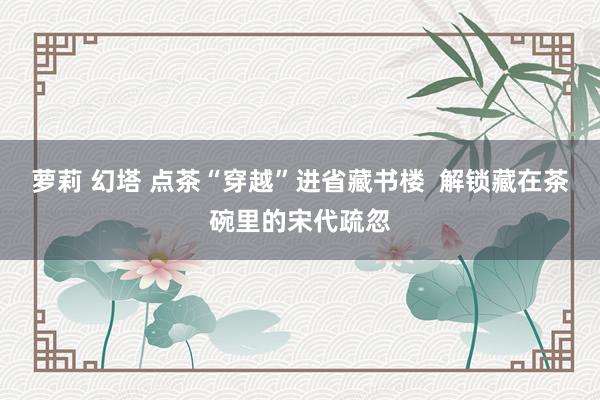 萝莉 幻塔 点茶“穿越”进省藏书楼  解锁藏在茶碗里的宋代疏忽