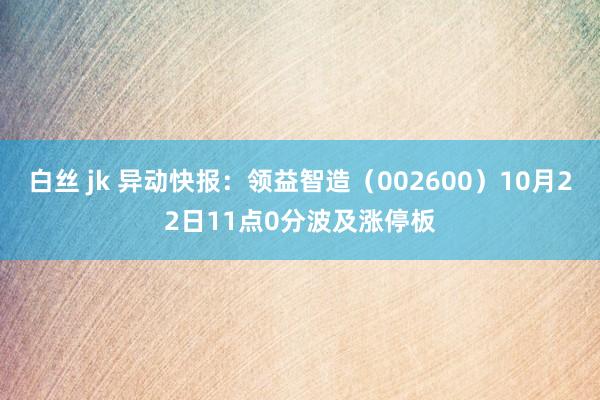 白丝 jk 异动快报：领益智造（002600）10月22日11点0分波及涨停板