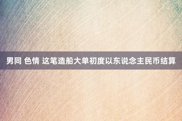 男同 色情 这笔造船大单初度以东说念主民币结算