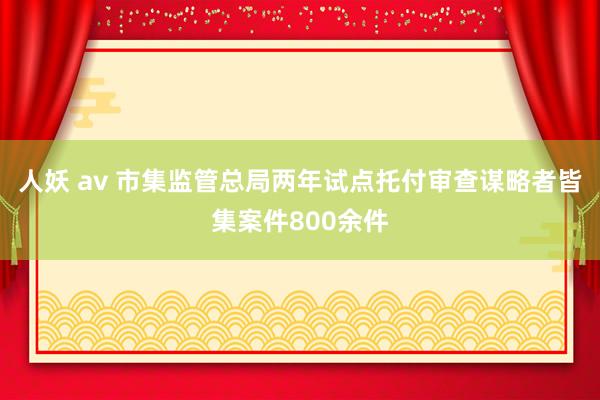 人妖 av 市集监管总局两年试点托付审查谋略者皆集案件800余件