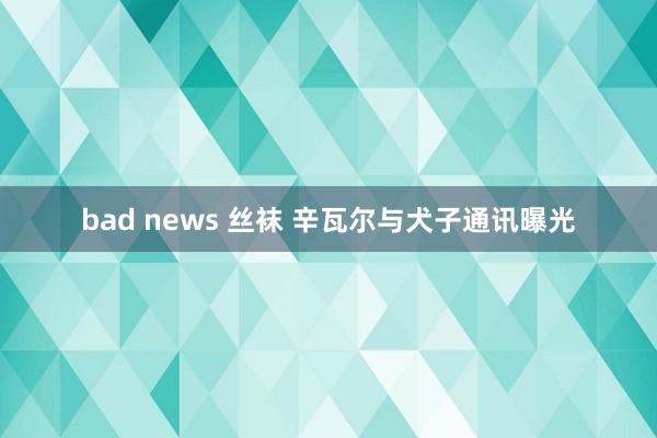 bad news 丝袜 辛瓦尔与犬子通讯曝光