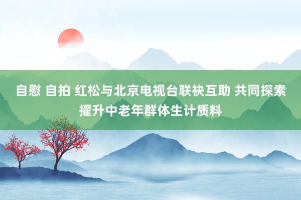 自慰 自拍 红松与北京电视台联袂互助 共同探索擢升中老年群体生计质料