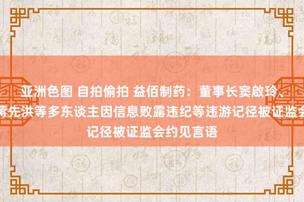 亚洲色图 自拍偷拍 益佰制药：董事长窦啟玲、副总司理蒋先洪等多东谈主因信息败露违纪等违游记径被证监会约见言语