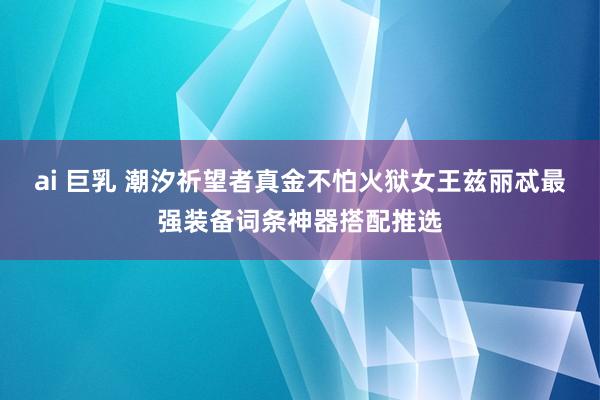 ai 巨乳 潮汐祈望者真金不怕火狱女王兹丽忒最强装备词条神器搭配推选