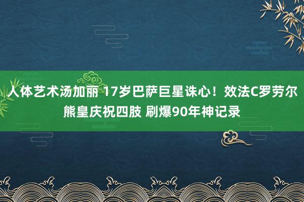 人体艺术汤加丽 17岁巴萨巨星诛心！效法C罗劳尔熊皇庆祝四肢 刷爆90年神记录