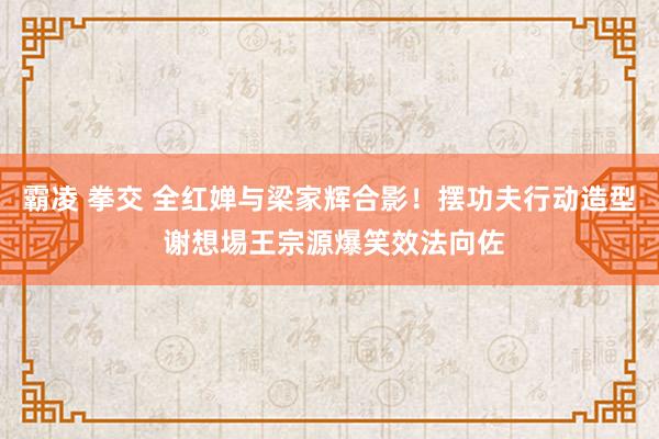 霸凌 拳交 全红婵与梁家辉合影！摆功夫行动造型 谢想埸王宗源爆笑效法向佐