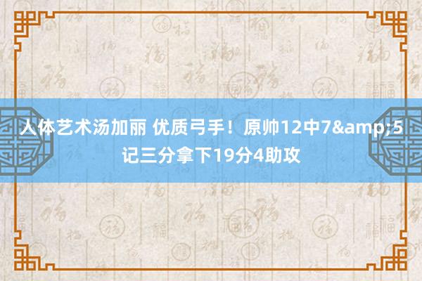 人体艺术汤加丽 优质弓手！原帅12中7&5记三分拿下19分4助攻