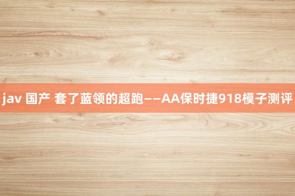 jav 国产 套了蓝领的超跑——AA保时捷918模子测评