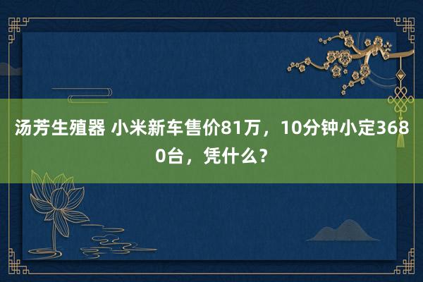 汤芳生殖器 小米新车售价81万，10分钟小定3680台，凭什么？