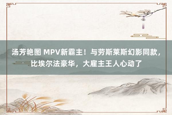 汤芳艳图 MPV新霸主！与劳斯莱斯幻影同款，比埃尔法豪华，大雇主王人心动了