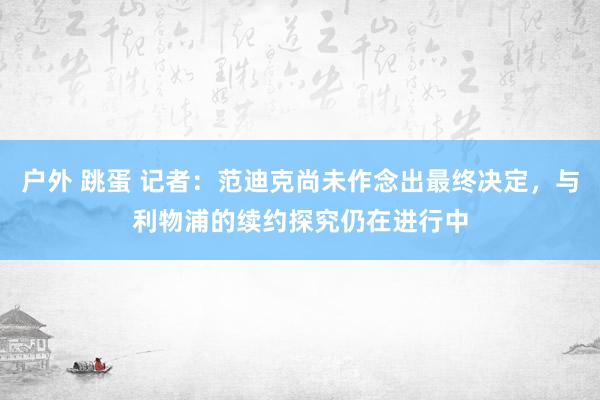 户外 跳蛋 记者：范迪克尚未作念出最终决定，与利物浦的续约探究仍在进行中