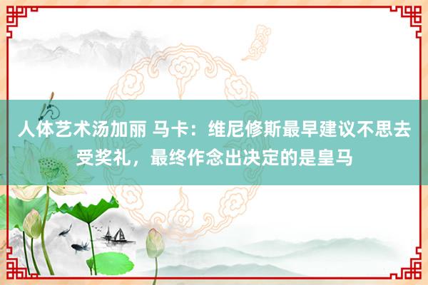 人体艺术汤加丽 马卡：维尼修斯最早建议不思去受奖礼，最终作念出决定的是皇马