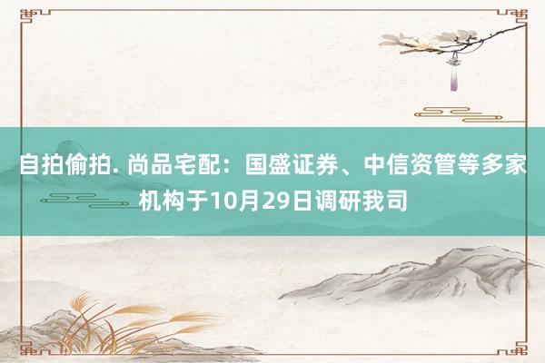 自拍偷拍. 尚品宅配：国盛证券、中信资管等多家机构于10月29日调研我司